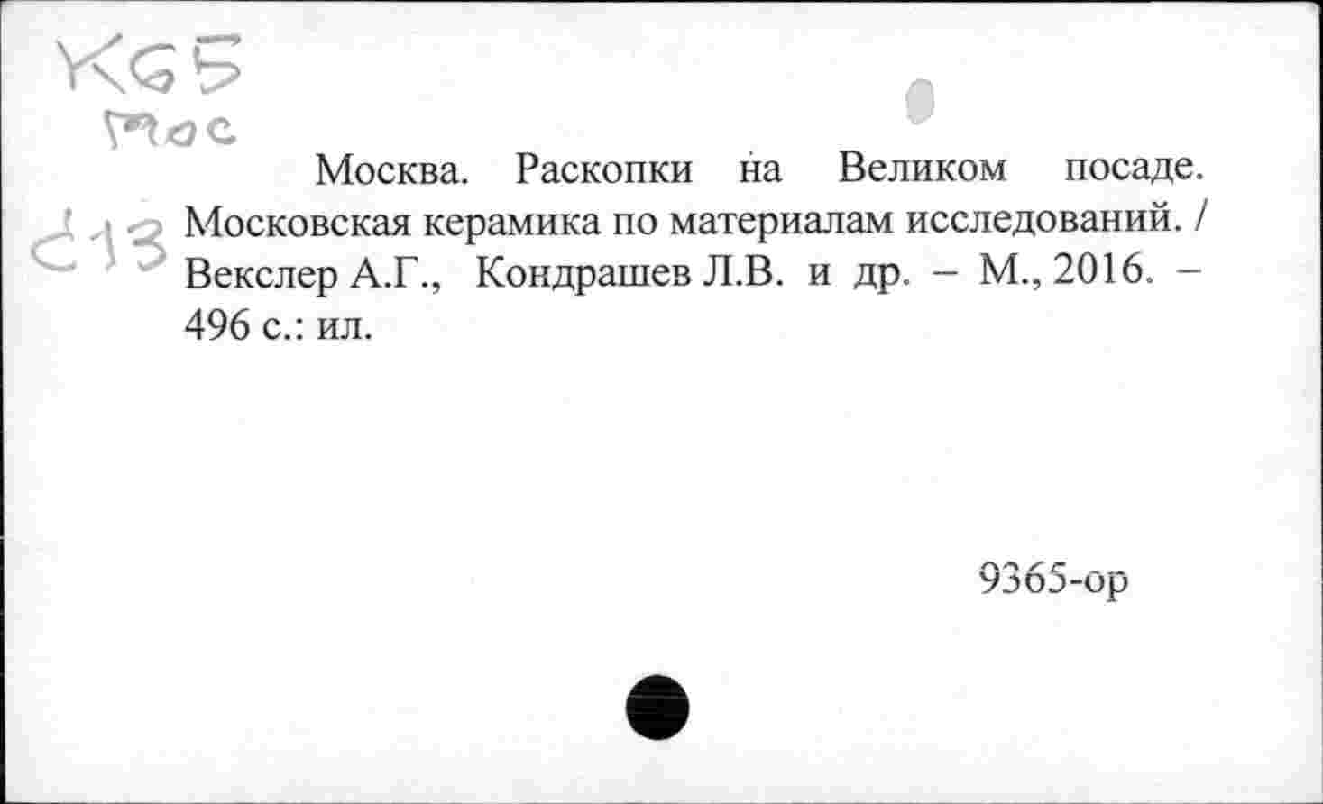 ﻿Москва. Раскопки на Великом посаде.
J j л Московская керамика по материалам исследований. / Векслер А.Г., Кондрашев Л.В. и др. - М., 2016. -496 с.: ил.
9365-ор